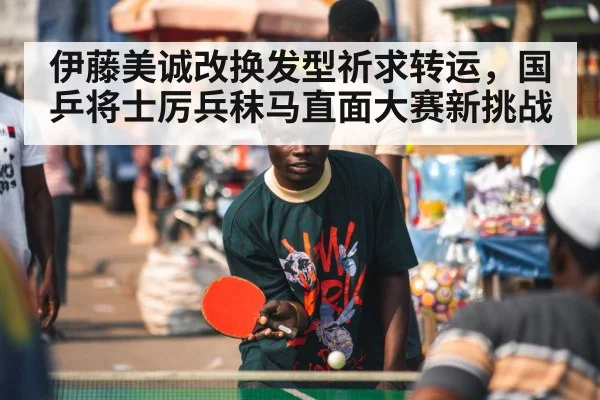 伊藤美诚改换发型祈求转运，国乒将士厉兵秣马直面大赛新挑战