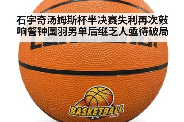 石宇奇汤姆斯杯半决赛失利再次敲响警钟国羽男单后继乏人亟待破局